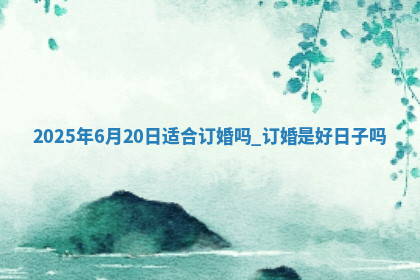 2025年6月20日适合订婚吗,订婚是好日子吗 2025年6月20日适合订婚吗,订婚是好日子吗