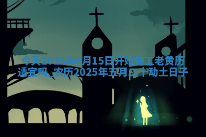 今天2025年6月15日开始施工老黄历适宜吗,农历2025年五月二十动土日子 今天2025年6月15日开始施工老黄历适宜吗,农历2025年五月二十动土日子