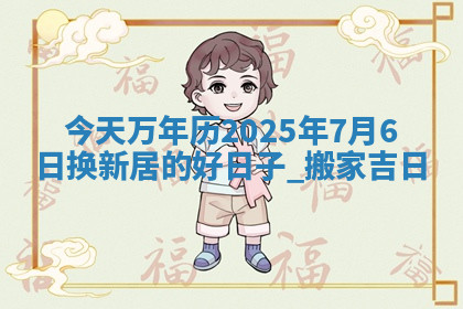 今天万年历2025年7月6日换新居的好日子,搬家吉日