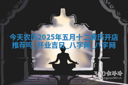今天农历2025年五月十二黄历开店推荐吗,开业吉日 今天农历2025年五月十二黄历开店推荐吗,开业吉日