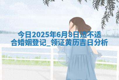 今天农历2025年六月初九黄历领取结婚证适宜吗,领证吉日