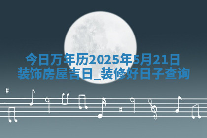 今日万年历2025年5月21日装饰房屋吉日,装修好日子查询 今日万年历2025年5月21日装饰房屋吉日,装修好日子查询