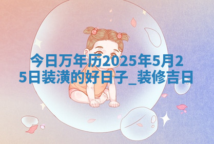 今日万年历2025年5月25日装潢的好日子,装修吉日 今日万年历2025年5月25日装潢的好日子,装修吉日