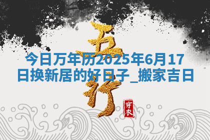 今日万年历2025年6月17日换新居的好日子,搬家吉日
