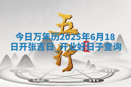 今日万年历2025年6月18日开张吉日,开业好日子查询 今日万年历2025年6月18日开张吉日,开业好日子查询