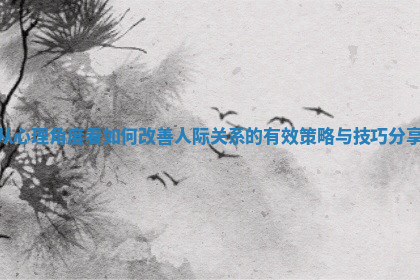 从心理角度看如何改善人际关系的有效策略与技巧分享