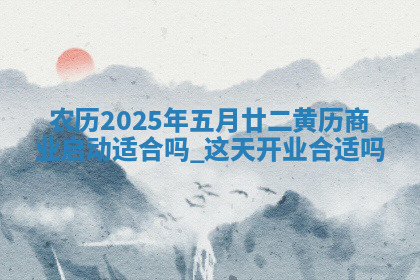 农历2025年五月廿二黄历商业启动适合吗,这天开业合适吗 农历2025年五月廿二黄历商业启动适合吗,这天开业合适吗