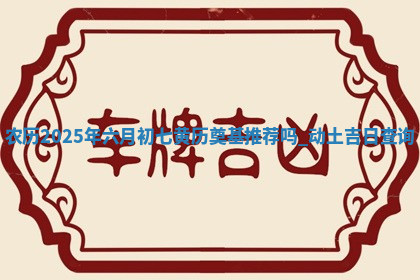 农历2025年六月初七黄历奠基推荐吗,动土吉日查询