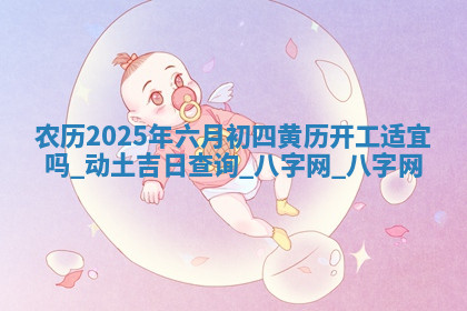农历2025年六月初四黄历开工适宜吗,动土吉日查询