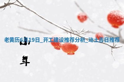 老黄历6月19日：开工建设推荐分析,动土吉日推荐